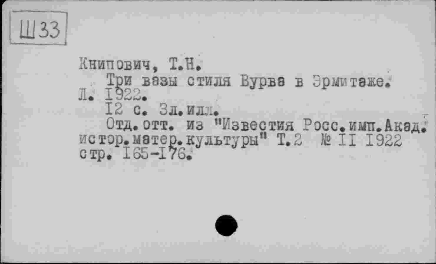 ﻿ШЗЗІ
—---і
Книпович, Т.Н»
Три вазы стиля Вурва в Эрмитаже.
л. J.922.
12 с. Эл» илл»
Отд. отт. из ’’Известия Росс. ими. Акад, истор.матер.культуры” Т.2 to II 1922 стр. 165-176.